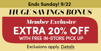 Ends Sunday! 9/22 | Huge Savings Bonus | Member Exclusive Extra 20% Off with Store Pick Up | Exclusions apply. Details